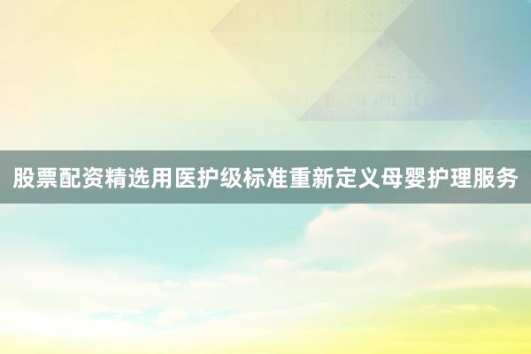 股票配资精选用医护级标准重新定义母婴护理服务