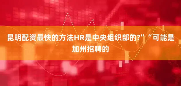 昆明配资最快的方法HR是中央组织部的?”“可能是加州招聘的