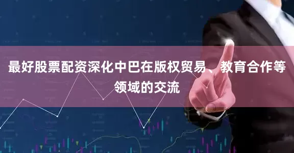 最好股票配资深化中巴在版权贸易、教育合作等领域的交流