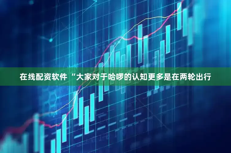 在线配资软件 “大家对于哈啰的认知更多是在两轮出行