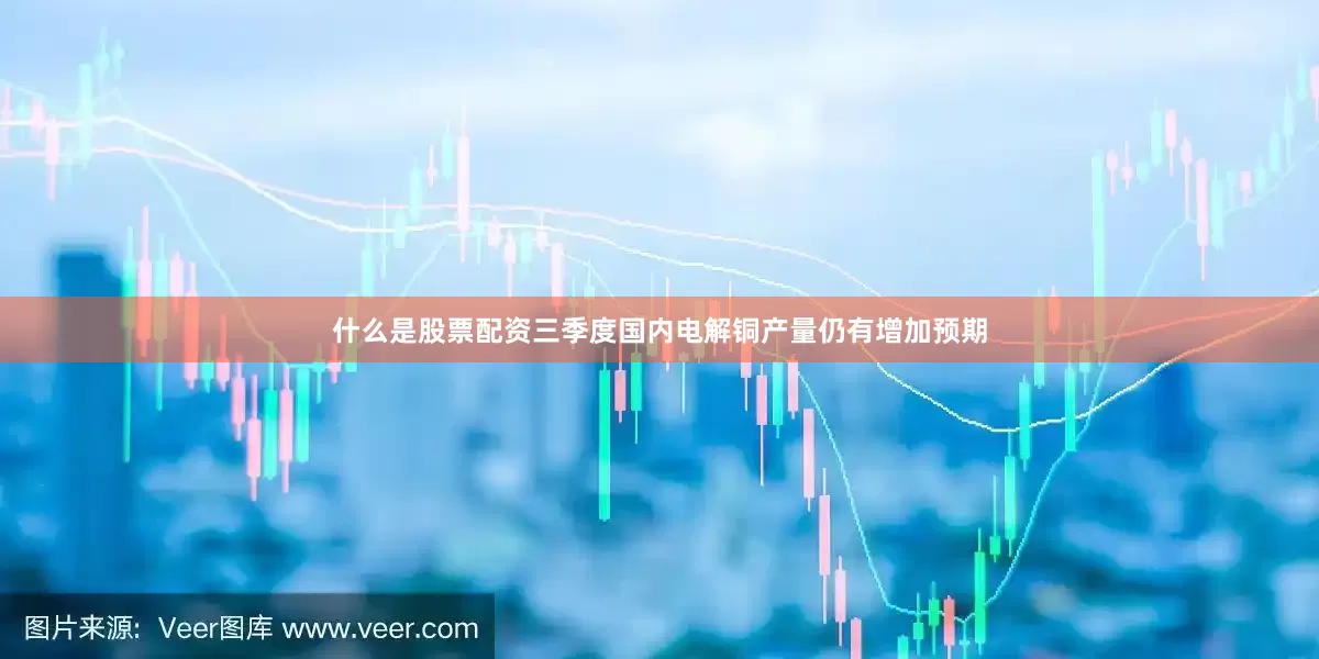 什么是股票配资三季度国内电解铜产量仍有增加预期