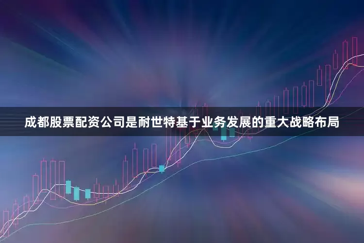 成都股票配资公司是耐世特基于业务发展的重大战略布局
