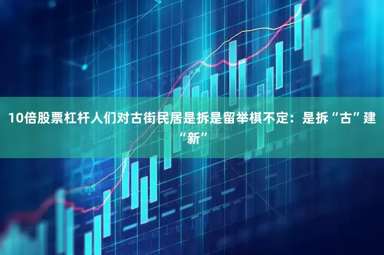 10倍股票杠杆人们对古街民居是拆是留举棋不定：是拆“古”建“新”