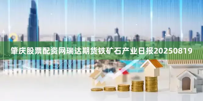 肇庆股票配资网瑞达期货铁矿石产业日报20250819