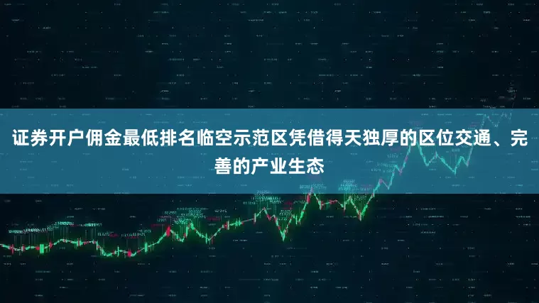 证券开户佣金最低排名临空示范区凭借得天独厚的区位交通、完善的产业生态