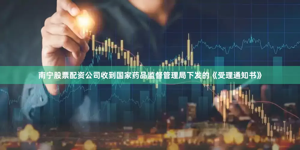南宁股票配资公司收到国家药品监督管理局下发的《受理通知书》