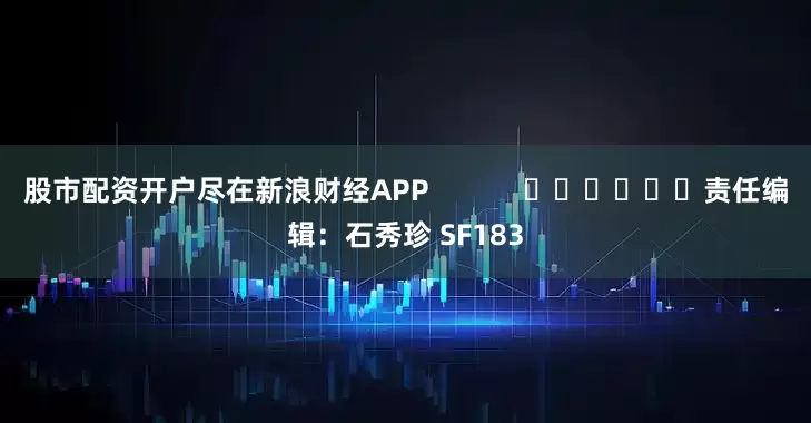 股市配资开户尽在新浪财经APP            						责任编辑：石秀珍 SF183