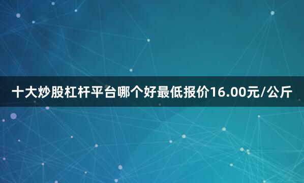 十大炒股杠杆平台哪个好最低报价16.00元/公斤