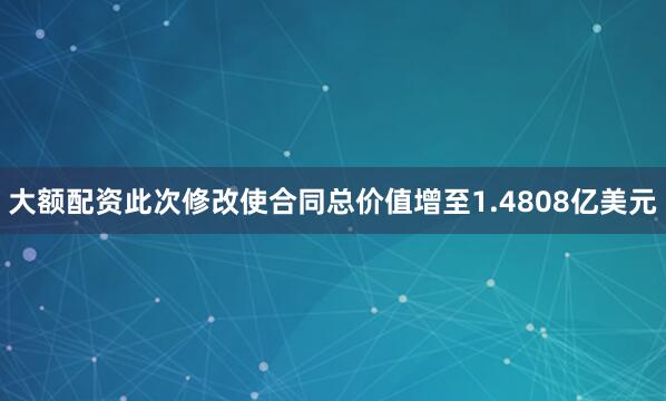 大额配资此次修改使合同总价值增至1.4808亿美元