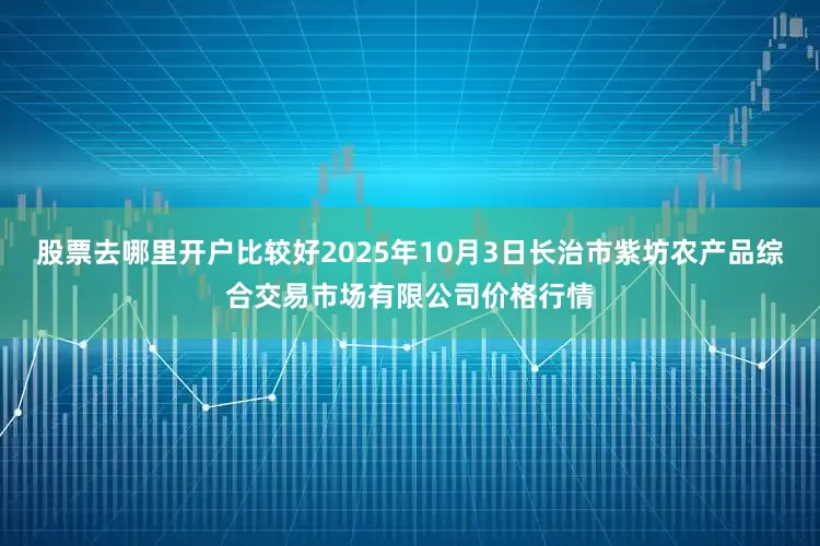 股票去哪里开户比较好2025年10月3日长治市紫坊农产品综合交易市场有限公司价格行情