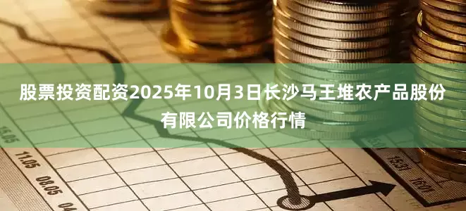 股票投资配资2025年10月3日长沙马王堆农产品股份有限公司价格行情