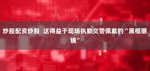 炒股配资炒股  这得益于现场执勤交警佩戴的“黑框眼镜”